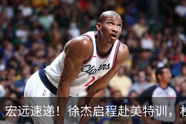 宏远速递！徐杰启程赴美特训，杜锋深夜发声，萨林杰重返韩国联赛