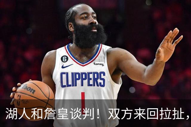 湖人和詹皇谈判！双方来回拉扯，有意14+10顶级中锋，曾要价小里
