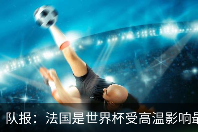 队报：法国是世界杯受高温影响最大球队之一，西班牙受影响较小