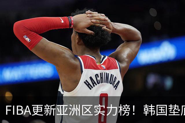FIBA更新亚洲区实力榜！韩国垫底，日本第六，中国台北第八，中国男篮被高估！